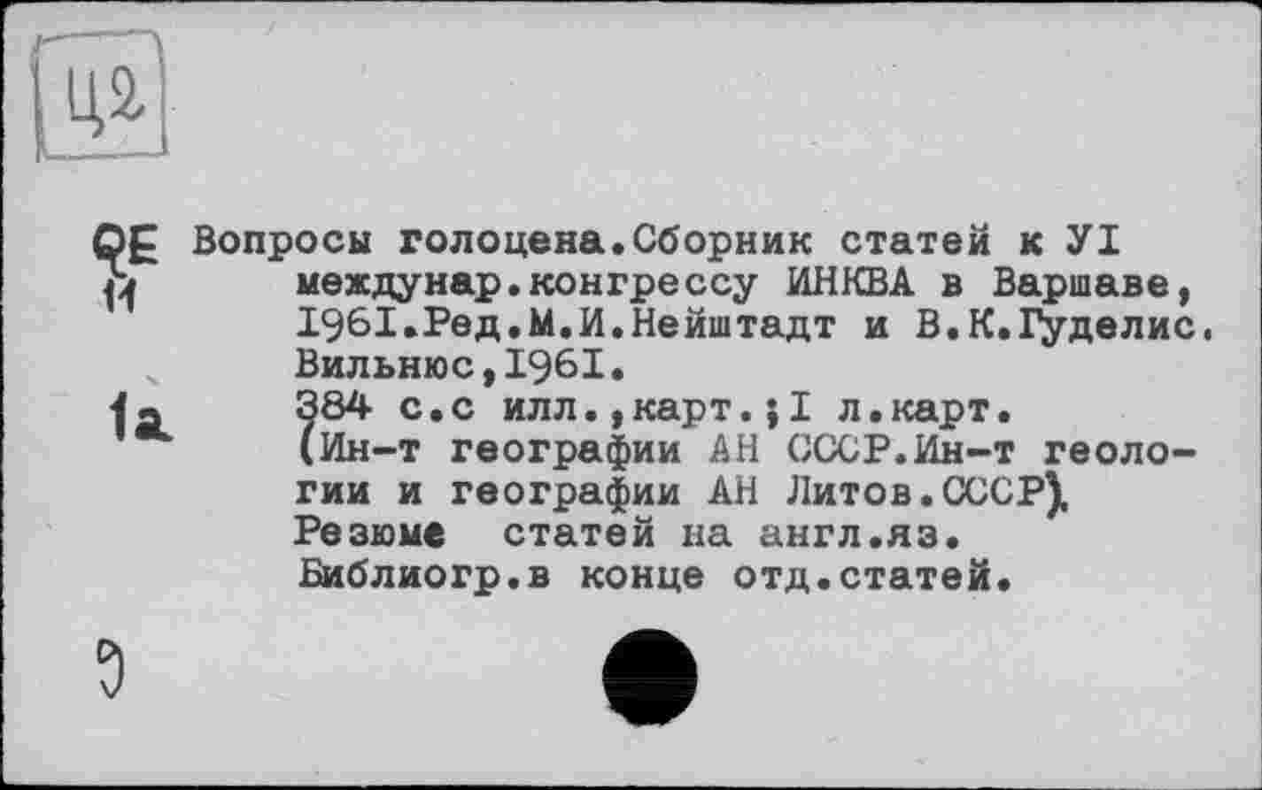 ﻿QE w
1st
Вопросы голоцена.Сборник статей к УІ междунар.конгрессу ИНКВА в Варшаве, 1961.Ред,М.И.Нейштадт и В.К.Гуделис. Вильнюс,1961.
?84 с.с илл.,карт.JI л.карт.
Ин-т географии АН СССР.Ин-т геологии и географии АН Литов.СССР), Резюме статей на англ.яз.
Библиогр.в конце отд.статей.